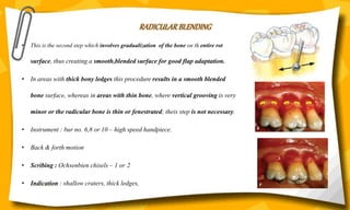 RADICULAR BLENDING
• This is the second step which involves gradualization of the bone on th entire rot
surface, thus creating a smooth,blended surface for good flap adaptation.
• In areas with thick bony ledges this procedure results in a smooth blended
bone surface, whereas in areas with thin bone, where vertical grooving is very
minor or the radicular bone is thin or fenestrated; theis step is not necessary.
• Instrument : bur no. 6,8 or 10 – high speed handpiece.
• Back & forth motion
• Scribing : Ochsenbien chisels – 1 or 2
• Indication : shallow craters, thick ledges,
 