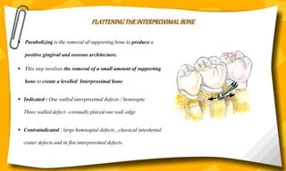 FLATTENING THE INTERPROXIMAL BONE
 Parabolizing is the removal of supporting bone to produce a
positive gingival and osseous architecture.
 This step involves the removal of a small amount of supporting
bone to create a levelled Interproximal bone.
 Indicated : One walled interproximal defects / hemisepta
Three walled defect –coronally placed one wall edge
 Contraindicated : large hemiseptal defects , classical interdental
crater defects and in flat interproximal defects.
 