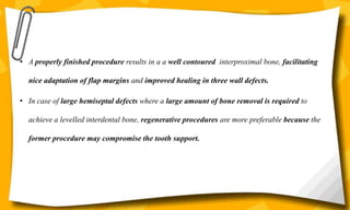 • A properly finished procedure results in a a well contoured interproximal bone, facilitating
nice adaptation of flap margins and improved healing in three wall defects.
• In case of large hemiseptal defects where a large amount of bone removal is required to
achieve a levelled interdental bone, regenerative procedures are more preferable because the
former procedure may compromise the tooth support.
 
