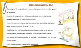 GRADUALIZING MARGINAL BONE
• Heavy ledges of the marginal bone is a common finding, especially in the molar region of
the lower arch.
• Reshaping the marginal bone to achieve a sound, regular base for gingival tissue
adaptation is necessary for completing the procedure.
• While performing bone reshaping, small projections of bone may be left at gingival line
angles commonly referred as “WIDOW’S PEAK”.
• If left behind, these small insignificant bony spicules are resorbed but not before the
healing epithelial attachment has regenerated and has become coronal to them.
• Thus , these act as curtain rods holding the gingiva in a craterlike pattern after the crater
has been levelled.
• Finally it results in failure to achieve pocket elimination.
 