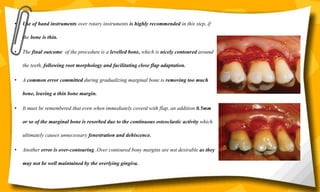 • Use of hand instruments over rotary instruments is highly recommended in this step, if
the bone is thin.
• The final outcome of the procedure is a levelled bone, which is nicely contoured around
the teeth, following root morphology and facilitating close flap adaptation.
• A common error committed during gradualizing marginal bone is removing too much
bone, leaving a thin bone margin.
• It must be remembered that even when immediately coverd with flap, an addition 0.5mm
or so of the marginal bone is resorbed due to the continuous osteoclastic activity which
ultimately causes unnecessary fenestration and dehiscence.
• Another error is over-contouring .Over contoured bony margins are not desirable as they
may not be well maintained by the overlying gingiva.
 