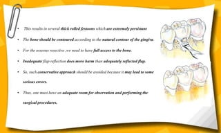 • This results in several thick rolled festoons which are extremely persistant
• The bone should be contoured according to the natural contour of the gingiva.
• For the osseous resective ,we need to have full access to the bone.
• Inadequate flap reflection does more harm than adequately reflected flap.
• So, such conservative approach should be avoided because it may lead to some
serious errors.
• Thus, one must have an adequate room for observation and performing the
surgical procedures.
 
