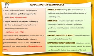 DEFINITIONS AND TERMINOLOGY
OSTEOPLASTY : reshaping of the alveolar process to
achieve a more physiological form without removal of
supporting bone .
OSTECTOMY : bone that is part of the attachment
apparatus is removed to eliminate a periodontal
pocket and establish gingival contours that will be
maintained
DEFINITIVE OSSEOUS SURGERY : establishes a positive
or normal parabolic osseous form
COMPROMISE OSSEOUS SURGERY: indicates an osseous
topography requiring extensive osseous removal that would
be detrimental to the long-term prognosis of the tooth
- Aspect of periodontal surgery which deals with
the modification of the bony support of the
teeth - World workshop - 1989
- Surgical removal of the gingiva & reshaping of
the bone to eliminate the pocket and correct
unphysiologic bone architecture.
- ( Friedman et al – 1992)
- Procedure by which changes in the alveolar bone can be
accomplished to rid it of deformities induced by
periodontal disease process or other related factors –
exostosis & tooth supra eruption - Sims and Carranza
(1996)
 