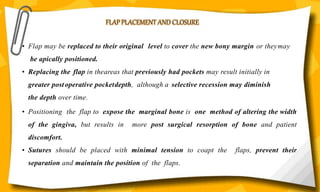 FLAP PLACEMENT AND CLOSURE
• Flap may be replaced to their original level to cover the new bony margin or theymay
be apically positioned.
• Replacing the flap in theareas that previously had pockets may result initially in
greater postoperative pocketdepth, although a selective recession may diminish
the depth over time.
• Positioning the flap to expose the marginal bone is one method of altering the width
of the gingiva, but results in more post surgical resorption of bone and patient
discomfort.
• Sutures should be placed with minimal tension to coapt the flaps, prevent their
separation and maintain the position of the flaps.
 