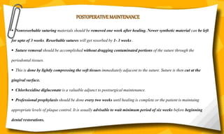 POSTOPERATIVE MAINTENANCE
 Nonresorbable suturing materials should be removed one week after healing. Newer synthetic material can be left
for upto of 3 weeks. Resorbable sutures will get resorbed by 1- 3 weeks .
 Suture removal should be accomplished without dragging contaminated portions of the suture through the
periodontal tissues.
 This is done by lightly compressing the soft tissues immediately adjacent to the suture. Suture is then cut at the
gingival surface.
 Chlorhexidine digluconate is a valuable adjunct to postsurgical maintenance.
 Professional prophylaxis should be done every two weeks until healing is complete or the patient is maintaing
appropriate levels of plaque control. It is usually advisable to wait minimum period of six weeks before beginning
dental restorations.
 