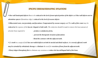 SPECIFIC OSSEOUS RESHAPING SITUATIONS
 One wall hemiseptal defects-Bone to be reduced to the level of most apical portion of the defect and One wall defects next to
edentulous spaces-Edentulous ridge is reduced to the level of osseous defects.
 Dilacerated roots, root proximity, and furcations- Compromised by osseous surgery and The walls of the crater may be
reduced at the expense of the buccal , lingual or both walls. The reduction should be made to remove the least amount of
alveolar bone required to - produce a satisfactory form,
- prevent the therapeutic invasion of furcations
- blend the contours with the adjacent teeth.
 If a tooth in a surgical field has one-walled defects on both its mesial and distal surfaces, the severely affected, tooth
may be extruded by orthodontic therapy to eliminate the need for resection of bone from the adjacent teeth.
• Heavy ledges-Osteoplasty first to eliminate any exostoses or reduce the buccal/lingual bulk of the bone.
 