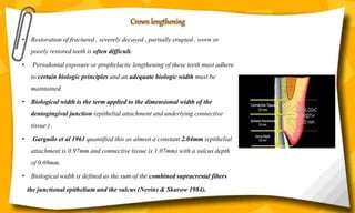 • Restoration of fractured , severely decayed , partially erupted , worn or
poorly restored teeth is often difficult.
• Periodontal exposure or prophylactic lengthening of these teeth must adhere
to certain biologic principles and an adequate biologic width must be
maintained.
• Biological width is the term applied to the dimensional width of the
dentogingival junction (epithelial attachment and underlying connective
tissue ) .
• Garguilo et al 1961 quantified this as almost a constant 2.04mm (epithelial
attachment is 0.97mm and connective tissue is 1.07mm) with a sulcus depth
of 0.69mm.
• Biological width is defined as the sum of the combined supracrestal fibers
the junctional epithelium and the sulcus (Nevins & Skurow 1984).
Crown lengthening
 