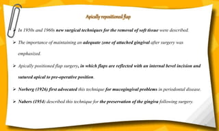 Apically repositioned flap
 In 1950s and 1960s new surgical techniques for the removal of soft tissue were described.
 The importance of maintaining an adequate zone of attached gingival after surgery was
emphasized.
 Apically positioned flap surgery, in which flaps are reflected with an internal bevel incision and
sutured apical to pre-operative position.
 Norberg (1926) first advocated this technique for mucogingival problems in periodontal disease.
 Nabers (1954) described this technique for the preservation of the gingiva following surgery.
59
 