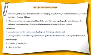 THE ORIGINAL WIDMAN FLAP
 One of the first detailed descriptions of the use of a flap procedure for pocket elimination was published
in 1916 by Leonard Widman.
 Widman described a mucoperiosteal flap design aimed at removing the pocket epithelium and the
inflamed connective tissue, thereby facilitating optimal cleaning of the root surfaces
Advantages
 Less discomfort for the patient, since healing was by primary intention and
 It was possible to re-establish a proper contour of the alveolar bone in sites with angular bony defects.
Disadvantages
 Exposure of root surfaces
 Vertical incisions
63
 