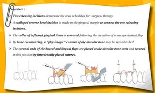 Procedure :
 Two releasing incisions demarcate the area scheduled for surgical therapy.
 A scalloped reverse bevel incision is made in the gingival margin to connect the two releasing
incisions.
 The collar of inflamed gingival tissue is removed following the elevation of a mucoperiosteal flap.
 By bone recontouring, a "physiologic" contour of the alveolar bone may be reestablished.
 The coronal ends of the buccal and lingual flaps are placed at the alveolar bone crest and secured
in this position by interdentally placed sutures.
64
 