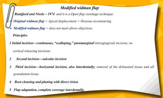 Modified widman flap
Ramfjord and Nissle – 1974 and it is a Open flap curettage technique.
 Original widman flap = Apical displacement + Osseous recontouring
 Modified widman flap = does not meet above objectives.
Principles
1 Initial incision—continuous, “scalloping,” paramarginal (intragingival) incision; no
vertical releasing incisions
2 Second incision—sulcular incision
3 Third incision—horizontal incision, also interdentally; removal of the delineated tissue and all
granulation tissue
4 Root cleaning and planing with direct vision
5 Flap adaptation, complete coverage interdentally.
65
 