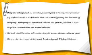 Furcation Plasty—Odontoplasty and Osteoplasty
• Hamp and colleagues (1975) described furcation plasty as raising a mucoperiosteal
flap to provide access to the furcation area and combining scaling and root planing,
osteoplasty , odontoplasty to remove local irritants and open the furcation to allow
the patient access to clean and maintain the area.
• The result should be a firm, well-contoured papilla to cover the interradicular space.
• This procedure is recommended for grade I and early grade II lesions (Glickman)
 