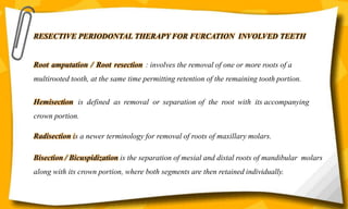 RESECTIVE PERIODONTAL THERAPY FOR FURCATION INVOLVED TEETH
Root amputation / Root resection : involves the removal of one or more roots of a
multirooted tooth, at the same time permitting retention of the remaining tooth portion.
Hemisection is defined as removal or separation of the root with its accompanying
crown portion.
Radisection is a newer terminology for removal of roots of maxillary molars.
Bisection / Bicuspidization is the separation of mesial and distal roots of mandibular molars
along with its crown portion, where both segments are then retained individually.
 