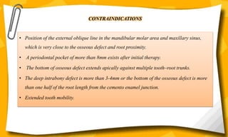 CONTRAINDICATIONS
• Position of the external oblique line in the mandibular molar area and maxillary sinus,
which is very close to the osseous defect and root proximity.
• A periodontal pocket of more than 8mm exists after initial therapy.
• The bottom of osseous defect extends apically against multiple tooth–root trunks.
• The deep intrabony defect is more than 3-4mm or the bottom of the osseous defect is more
than one half of the root length from the cemento enamel junction.
• Extended tooth mobility.
 