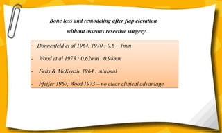 Bone loss and remodeling after flap elevation
without osseous resective surgery
- Donnenfeld et al 1964, 1970 : 0.6 – 1mm
- Wood et al 1973 : 0.62mm , 0.98mm
- Felts & McKenzie 1964 : minimal
- Pfeifer 1967, Wood 1973 – no clear clinical advantage
 