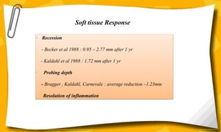 • Recession
- Becker et al 1988 : 0.95 – 2.77 mm after 1 yr
- Kaldahl et al 1988 : 1.72 mm after 1 yr
• Probing depth
- Bragger , Kaldahl, Carnevale : average reduction –1.23mm
Resolution of inflammation
Soft tissue Response
 