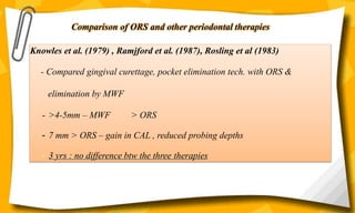 Knowles et al. (1979) , Ramjford et al. (1987), Rosling et al (1983)
- Compared gingival curettage, pocket elimination tech. with ORS &
elimination by MWF
- >4-5mm – MWF > ORS
- 7 mm > ORS – gain in CAL , reduced probing depths
- 3 yrs : no difference btw the three therapies
Comparison of ORS and other periodontal therapies
 