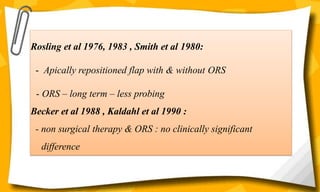 Rosling et al 1976, 1983 , Smith et al 1980:
- Apically repositioned flap with & without ORS
- ORS – long term – less probing
Becker et al 1988 , Kaldahl et al 1990 :
- non surgical therapy & ORS : no clinically significant
difference
 