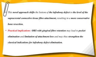 • This novel approach shifts the bottom of the infrabony defect to the level of the
supracrestal connective tissue fibre attachment, resulting in a more conservative
bone resection.
• Practical implications: ORS with gingival fibre retention may lead to pocket
elimination and limitation of attachment loss and may thus strengthen the
classical indications for infrabony defect elimination.
 