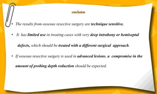 conclusion
• The results from osseous resective surgery are technique sensitive.
• It has limited use in treating cases with very deep intrabony or hemiseptal
defects, which should be treated with a different surgical approach.
• If osseous resective surgery is used in advanced lesions, a compromise in the
amount of probing depth reduction should be expected.
 