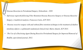 • Osseous Resection in Periodontal Surgery, Ochsenbein - 1958
• Soft tissue regrowth following Fiber Retention Osseous Resective Surgery or Osseous Resective
Surgery. A multilevel analysis, Francesco Cairo, JCP 2015.
• Osseous resective surgery with and without fibre retention technique in the treatment of shallow
intrabony defects: a splitmouth randomized clinical trial, Mario Aimetti, JCP 2015.
• The Use of a Disclosing Agent During Resective Periodontal Surgery for Improved Removal of
Biofilm, open dental journal, 2012.
 