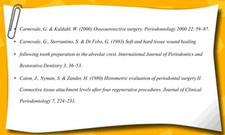 • Carnevale, G. & Kaldahl, W. (2000) Osseouresective surgery. Periodontology 2000 22, 59–87.
• Carnevale, G., Sterrantino, S. & Di Febo, G. (1983) Soft and hard tissue wound healing
• following tooth preparation to the alveolar crest. International Journal of Periodontics and
Restorative Dentistry 3, 36–53.
• Caton, J., Nyman, S. & Zander, H. (1980) Histometric evaluation of periodontal surgery.II.
Connective tissue attachment levels after four regenerative procedures. Journal of Clinical
Periodontology 7, 224–231.
 