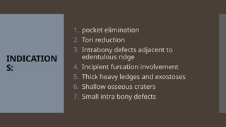 INDICATION
S:
1. pocket elimination
2. Tori reduction
3. Intrabony defects adjacent to
edentulous ridge
4. Incipient furcation involvement
5. Thick heavy ledges and exostoses
6. Shallow osseous craters
7. Small intra bony defects
 