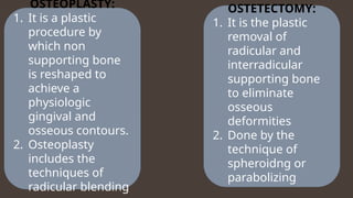 OSTEOPLASTY:
1. It is a plastic
procedure by
which non
supporting bone
is reshaped to
achieve a
physiologic
gingival and
osseous contours.
2. Osteoplasty
includes the
techniques of
radicular blending
OSTETECTOMY:
1. It is the plastic
removal of
radicular and
interradicular
supporting bone
to eliminate
osseous
deformities
2. Done by the
technique of
spheroidng or
parabolizing
 