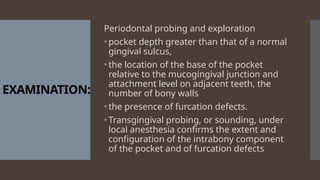EXAMINATION:
Periodontal probing and exploration
• pocket depth greater than that of a normal
gingival sulcus,
• the location of the base of the pocket
relative to the mucogingival junction and
attachment level on adjacent teeth, the
number of bony walls
• the presence of furcation defects.
• Transgingival probing, or sounding, under
local anesthesia confirms the extent and
configuration of the intrabony component
of the pocket and of furcation defects
 