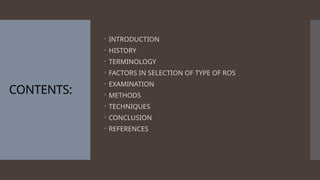 CONTENTS:
 INTRODUCTION
 HISTORY
 TERMINOLOGY
 FACTORS IN SELECTION OF TYPE OF ROS
 EXAMINATION
 METHODS
 TECHNIQUES
 CONCLUSION
 REFERENCES
 