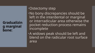 Gradualizin
g marginal
bone:
•Ostectomy step
•No bony discrepancies should be
left in the interdental or marginal
or interradicular area otherwise the
pocket reduction process remains
incomplete
•A widows peak should be left and
blend on the radicular root surface
area
 