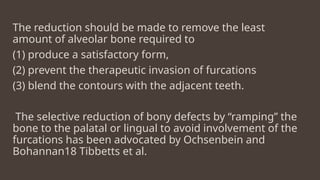 The reduction should be made to remove the least
amount of alveolar bone required to
(1) produce a satisfactory form,
(2) prevent the therapeutic invasion of furcations
(3) blend the contours with the adjacent teeth.
The selective reduction of bony defects by “ramping” the
bone to the palatal or lingual to avoid involvement of the
furcations has been advocated by Ochsenbein and
Bohannan18 Tibbetts et al.
 