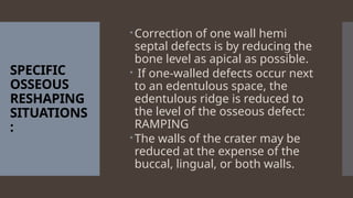 SPECIFIC
OSSEOUS
RESHAPING
SITUATIONS
:
Correction of one wall hemi
septal defects is by reducing the
bone level as apical as possible.
 If one-walled defects occur next
to an edentulous space, the
edentulous ridge is reduced to
the level of the osseous defect:
RAMPING
The walls of the crater may be
reduced at the expense of the
buccal, lingual, or both walls.
 