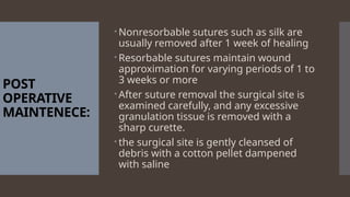 POST
OPERATIVE
MAINTENECE:
Nonresorbable sutures such as silk are
usually removed after 1 week of healing
Resorbable sutures maintain wound
approximation for varying periods of 1 to
3 weeks or more
After suture removal the surgical site is
examined carefully, and any excessive
granulation tissue is removed with a
sharp curette.
the surgical site is gently cleansed of
debris with a cotton pellet dampened
with saline
 