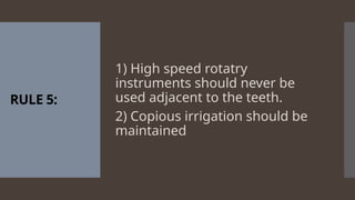 RULE 5:
1) High speed rotatry
instruments should never be
used adjacent to the teeth.
2) Copious irrigation should be
maintained
 
