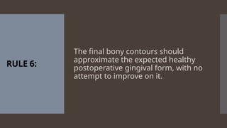 RULE 6:
The final bony contours should
approximate the expected healthy
postoperative gingival form, with no
attempt to improve on it.
 