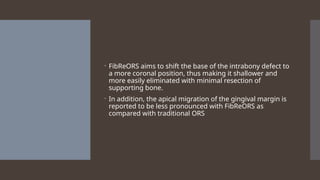  FibReORS aims to shift the base of the intrabony defect to
a more coronal position, thus making it shallower and
more easily eliminated with minimal resection of
supporting bone.
 In addition, the apical migration of the gingival margin is
reported to be less pronounced with FibReORS as
compared with traditional ORS
 