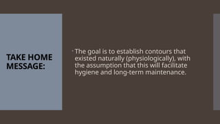 TAKE HOME
MESSAGE:
 The goal is to establish contours that
existed naturally (physiologically), with
the assumption that this will facilitate
hygiene and long-term maintenance.
 