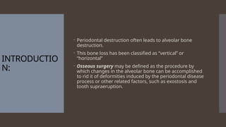 INTRODUCTIO
N:
 Periodontal destruction often leads to alveolar bone
destruction.
 This bone loss has been classified as “vertical” or
“horizontal”
 Osseous surgery may be defined as the procedure by
which changes in the alveolar bone can be accomplished
to rid it of deformities induced by the periodontal disease
process or other related factors, such as exostosis and
tooth supraeruption.
 