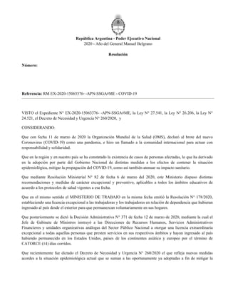 República Argentina - Poder Ejecutivo Nacional
2020 - Año del General Manuel Belgrano
Resolución
Número:
Referencia: RM EX-2020-15063376- -APN-SSGA#ME - COVID-19
VISTO el Expediente N° EX-2020-15063376- -APN-SSGA#ME, la Ley N° 27.541, la Ley N° 26.206, la Ley N°
24.521, el Decreto de Necesidad y Urgencia N° 260/2020, y
CONSIDERANDO:
Que con fecha 11 de marzo de 2020 la Organización Mundial de la Salud (OMS), declaró al brote del nuevo
Coronavirus (COVID-19) como una pandemia, e hizo un llamado a la comunidad internacional para actuar con
responsabilidad y solidaridad.
Que en la región y en nuestro país se ha constatado la existencia de casos de personas afectadas, lo que ha derivado
en la adopción por parte del Gobierno Nacional de distintas medidas a los efectos de contener la situación
epidemiológica, mitigar la propagación del COVID-19, como así también atenuar su impacto sanitario.
Que mediante Resolución Ministerial N° 82 de fecha 6 de marzo del 2020, este Ministerio dispuso distintas
recomendaciones y medidas de carácter excepcional y preventivo, aplicables a todos los ámbitos educativos de
acuerdo a los protocolos de salud vigentes a esa fecha.
Que en el mismo sentido el MINISTERIO DE TRABAJO en la misma fecha emitió la Resolución N° 178/2020,
estableciendo una licencia excepcional a las trabajadoras y los trabajadores en relación de dependencia que hubieran
ingresado al país desde el exterior para que permanezcan voluntariamente en sus hogares.
Que posteriormente se dictó la Decisión Administrativa N° 371 de fecha 12 de marzo de 2020, mediante la cual el
Jefe de Gabinete de Ministros instruyó a las Direcciones de Recursos Humanos, Servicios Administrativos
Financieros y unidades organizativas análogas del Sector Público Nacional a otorgar una licencia extraordinaria
excepcional a todas aquellas personas que presten servicios en sus respectivos ámbitos y hayan ingresado al país
habiendo permanecido en los Estados Unidos, países de los continentes asiático y europeo por el término de
CATORCE (14) días corridos.
Que recientemente fue dictado el Decreto de Necesidad y Urgencia N° 260/2020 el que refleja nuevas medidas
acordes a la situación epidemiológica actual que se suman a las oportunamente ya adoptadas a fin de mitigar la
Jueves 12 de Marzo de 2020
RESOL-2020-103-APN-ME
CIUDAD DE BUENOS AIRES
 