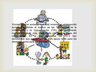 Vivimos en una sociedad que está inmersa en el desarrollo
tecnológico, donde el avance de las Tecnologías de la
Información y la Comunicación (TIC) han cambiando
nuestra forma de vida, impactando en muchas áreas del
conocimiento. En el área educativa, las TIC s han
demostrado que pueden ser de gran apoyo tanto para los
docentes, como para los estudiantes.
 