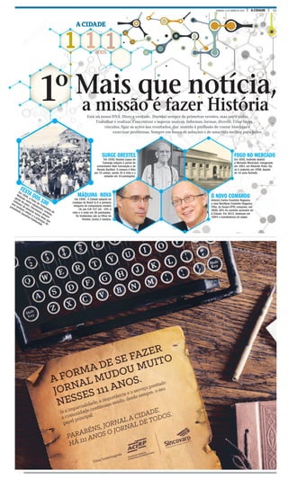 11A CIDADEDOMINGO, 31 DE JANEIRO DE 2016
1 1 1anos
A CIDADE
a missão é fazer História
1º
FESTA DOS 100
Em 1956, a Festa do Centenário de
Ribeirão reúne estudantes, artistas,
gente do povo. Churrascos atraem
milhares de pessoas numa festa que
tem também shows e a presença do
presidente Juscelino Kubitschek
FOGO NO MERCADO
Em 1942, incêndio destrói
o Mercado Municipal, inaugurado
em 1901, em Ribeirão Preto. Ele
só é reaberto em 1958, depois
de 16 anos fechado.
SURGE ORESTES
Em 1936, Orestes Lopes de
Camargo adquire o jornal do
comendador Abel Conceição e de
Renato Barillari. A compra é feita
por 15 contos, sendo 10 à vista e o
restante em 10 prestações.
O NOVO COMANDO
Antonio Carlos Coutinho Nogueira
e José Bonifácio Coutinho Nogueira
Filho, do Grupo EPTV, compram, em
2006, 50% do controle acionário do
A Cidade. Em 2012, totalizam em
100% a transferência de ações.
MÁQUINA NOVA
Em 1940, A Cidade adquire da
Linotypo do Brasil S/A a primeira
máquina de composição modelo
18, por Cr$ 137 mil, 10% à
vista e o resto em 36 prestações.
Os linotipistas são os filhos de
Orestes, Juracy e Jandyra,
Mais que notícia,
Está no nosso DNA. Dizer a verdade. Duvidar sempre de primeiras versões, mas ouvir todas.
Trabalhar e realizar. Concretizar e superar marcas. Informar, formar, divertir. Criar laços,
vínculos, ligar as ações aos resultados, dar sentido à profissão de contar histórias e
exorcizar problemas. Sempre em busca de soluções e de uma vida melhor para todos
FOTOS ARQUIVO
 