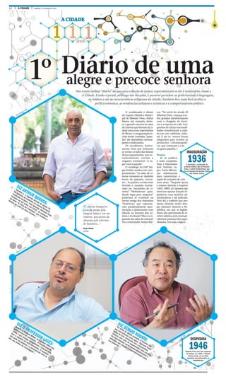 12 A CIDADE DOMINGO, 31 DE JANEIRO DE 2016
1 1 1anos
A CIDADE
Não existe melhor “diário” do que uma coleção de jornal, especialmente se ele é centenário, como a
A Cidade. Lendo o jornal, ao longo das décadas, é possível perceber as preferências, a linguagem,
os hábitos e até as características religiosas da cidade. Também fica mais fácil avaliar o
perfil econômico, as tendências urbanas e artísticas e o comportamento político
alegre e precoce senhora1º Diário de uma
DIZ ARTHUR BARROS:
“Durante a
a segunda década do seculo 20,
há registros de exibições no Cinema Barracão
localizado no bairro, hoje Ipiranga. Ribeirão Preto
também vai ser palco, em 1919, da produção
do filme “O Crime de Cravinhos” que envolvia a
Rainha do Café Iria Alves Ferreira...”
DIZ O PROFESSOR LAGES:
Durante a ditadura Militar, as Câmaras ainda não
remuneravam os vereadores. A Constituição de
1988 é que outorga competência à Câmara para
fixar o subsídio de seus vereadores. O mandato
não pode ser gratuito e a remuneração deve se
ater aos limites da Constituição”...
DIZ SÉRGIO KODATO:
“No início do século passado, a cocaína não
era criminalizada como agora. Sigmund Freud,
antes de ficar conhecido com a psicanálise,
realizou uma série de experimentos com cocaína.
Ele experimentou em si mesmo regularmente e
solicitava que colegas a experimentassem para
sua pesquisa...”
DESPEDIDA
1946Ribeirão Preto vive uma sucessão
de perdas: em 1946, o Theatro
Carlos Gomes vai ao chão,
demolido sem discussões ou
interferências
O coordenador e diretor
do Arquivo Histórico Munici-
pal de Ribeirão Preto, Arthur
Barros, por exemplo, desta-
ca o grande número de salas
de cinema que fizeram da ci-
dade uma voraz espectadora
de filmes. A programação in-
cluía desde comédias “paste-
lão”, até dramalhões lacrime-
janteseedulcorados.
Os cavalheiros, furtiva-
mente, bem que tentavam
se sentar ao lado das damas
desacompanhadas, mas in-
variavelmente, ouviam a
negativa irredutível: “o lu-
gar está ocupado”.
O sociólogo da USP Sér-
gio Kodato analisa este com-
portamento: “As salas de ci-
nema tornaram-se também
locais de paquera, encon-
tro... As paixões e cenas mais
tórridas e ousadas aconte-
ciam no “escurinho do ci-
nema”. “Melindrosas” guar-
dando lugar para ninguém”
poderiam se constituir na
versão antiga das chamadas
“histéricas”, que expressa-
vam paradoxalmente apro-
ximação e afastamento com
relação ao homem dos so-
nhos e do desejo”. Mas e a ex-
pansão das salas de cinema?
Diz o historiador Atrhur Bar-
ros: “No início do século 20
Ribeirão Preto começa a so-
frer grandes transformações
com a chegada da ferro-
via e a riqueza do café. Imi-
grantes de várias nacionali-
dades transformam a cida-
de em um caldeirão cultu-
ral. E até os teatros foram
adaptados para receber as
produções cinematográfi-
cas que começam a cair
no gosto popular...”.
Pessoa
Já na política,
é mais complexo.
Para o historiador
José Antônio La-
ges, havia diferen-
ças substanciais
para caracterizar o
papel do vereador de cem
anos atrás: “Naquela época
e mesmo durante o Império
(1822-1889),asCâmarasnão
exerciam apenas funções le-
gislativas, mas também ad-
ministrativas e até judiciais.
Vem daí a tradição que per-
durou durante muito tem-
po, inclusive durante a Re-
pública, em que os legisla-
dores não precisavam de re-
ceber salários, pois eram ge-
ralmente pessoas bem aqui-
nhoadas. Era esta a lógica”...
INAUGURAÇÃO
1936É concluída a construção do
primeiro edifício alto de Ribeirão
Preto, o prédio Diederichsen, que
fica na esquina da General Osório
com Álvares Cabral.
“O cinema inaugurou
a era da paixão pela
imagem falada e em mo-
vimento, precursora da
obsessão pela televisão
do brasileiro... “
Sérgio Kodato
Sociólogo
MILENA AUREA / A CIDADE
WEBER SIAN / A CIDADE
WEBER SIAN / A CIDADE
 
