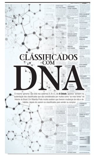 13A CIDADEDOMINGO, 31 DE JANEIRO DE 2016
O mesmo ‘genoma’ que está nos cadernos A, B e C, de A Cidade, aparece também na
sustentação dos classificados que são considerados por muitos como “os mais fortes” do
Interior do Brasil. Em Ribeirão Preto muitos avaliam que tiveram mudanças de vida e de
hábitos, depois de usarem os classificados para vender ou comprar
O mesmo ‘genoma’ que está nos cadernos A, B e C, de A Cidade, aparece também na
DNA
CLASSIFICADOS
DNA
CLASSIFICADOS
COM
 