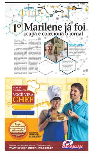 17A CIDADEDOMINGO, 31 DE JANEIRO DE 2016
1 1 1anos
A CIDADE
capa e coleciona o jornal
1º
O jardim José Sampaio,
localizado na zona Norte
de Ribeirão Preto, guarda
uma fã especial do A Cida-
de. Dona Marilene Carme-
lita Guizeline, 77, colecio-
na todos os exemplares do
caderno “A Cidade no Meu
Bairro” desde 2008, quando
ele foi criado.
“As lindas histórias que
o ‘Meu Bairro’ traz é o que
sempre me fez gostar de-
le”, conta.
Enquanto enche o pul-
mão para falar sobre sua
coleção, Dona Marilene se
levanta do sofá da sala e vai
até outro cômodo. Na vol-
ta, traz uma caixa pesada,
cheia de jornal. Logo co-
AGULHA E LINHA
O contato com o A Cidade
começou na década de 1970.
Nascida em Igarapava, conheceu o
marido, Dionísio Guizeline Neto,
hoje com 86 anos. Moraram cinco
anos em Lucélia, antes de virem
para Ribeirão. Para ficar.
meça a contar: “Fiquei tão
feliz quando saí na capa.
Mandei para a minha irmã,
que mora no Guarujá, e pa-
ra o meu irmão, de Jaboti-
cabal. Um amigo até man-
dou emoldurar e me deu de
presente.”
Com mãos cuidadosas
de quem é avó, a aposenta-
da começa a apontar para
diversos exemplares dife-
rentes. Aos poucos, mostra
todas as personagens que
ela mesma indicou para Ja-
cqueline Pioli, repórter que
escreve o ‘Meu Bairro’. “Eu
ligava no jornal para fa-
lar com ela [jornalis-
ta] e acabava falan-
do das histórias in-
teressantes do Jo-
sé Sampaio. Vários
conhecidos deram
entrevista e todos
gostaram muito”,
diz, com sorriso ilu-
minado.
capa e coleciona o jornalcapa e coleciona o jornal
Marilene já foi
Ela saiu no A Cidade
no Meu Bairro,
caderno preferido que
ela coleciona
Antes de se aposentar, ela
começou a dar aulas de
bordado, voluntariamente,
num Centro Comunitário.
“Fiz isso durante oito
anos. Mas a Prefeitura
parou de mandar agulha e
linha”, suspira.
 