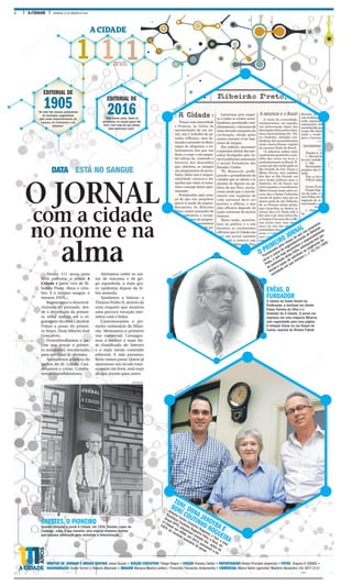 2 A CIDADE DOMINGO, 31 DE JANEIRO DE 2016
1 1 1anos
A CIDADE
EDITORIAL DE
1905“Ao lado das classes productoras
do município, pugnaremos
pelo maior desenvolvimento da
Lavoura, do Commercio e da
Industria”
DIRETOR DE JORNAIS E MÍDIAS DIGITAIS Josué Suzuki • EDIÇÃO EXECUTIVO Thiago Roque • EDIÇÃO Rosana Zaidan • REPORTAGENS Renan Procópio (especial) • FOTOS Arquivo A CIDADE •
DIAGRAMAÇÃO Daniel Torrieri e Roberto Machado • IMAGEM Mariana Martins (editor) / Francielly Flamarine (tratamento) • COMERCIAL Marco Vallim (gerente)/ Wladimir Alexandre (16) 3977-2151
O JORNAL
com a cidade
no nome e na
alma
DATA ESTÁ NO SANGUE
Nestes 111 anos, uma
forte parceria: o jornal A
Cidade é parte viva de Ri-
beirão Preto. Alma e cére-
bro. É o mesmo sangue, o
mesmo DNA.
Registramos o desenvol-
vimento do povoado, des-
de a derrubada da primei-
ra velha matriz, até o er-
guimento da nova Catedral.
Vimos a posse do primei-
ro bispo, Dom Alberto José
Gonçalves.
Desembrulhamos o pa-
cote que trouxe o primei-
ro automóvel, encaixotado,
para um casal de alemães.
Aplaudimos a beleza do
jardim do dr. Loyola. Con-
denamos o crime. Comba-
temos o analfabetismo.
ORESTES, O PIONEIRO
Quando comprou o jornal A Cidade, em 1936, Orestes Lopes de
Camargo criou, à sua maneira, uma original empresa familiar
que causava admiração pela seriedade e determinação
Alertamos sobre os sur-
tos de tracoma e de gri-
pe espanhola, a mais gra-
ve epidemia depois da fe-
bre amarela.
Ajudamos a batizar o
Theatro Pedro II, através de
uma enquete que mostrou
uma precoce vocação inte-
rativa com o leitor.
Comemoramos o pri-
meiro centenário de Ribei-
rão. Mostramos o primeiro
voo comercial. Consagra-
mos o melhor e mais for-
te classificado do Interior
e o mais isento conteúdo
editorial. E não paramos.
Nem vamos parar. Quem já
atravessou um século intei-
ro assim tão forte, está mais
do que pronto para outro.
EDITORIAL DE
2016“Não vamos parar. Quem já
atravessou um século assim tão
forte, está mais do que pronto
para atravessar outro”
ENÉAS, O
FUNDADOR
O baiano de Santo Amaro da
Purificação, o bacharel em direito
Enéas Ferreira da Silva é o
fundador de A Cidade. O jornal era
impresso em uma máquina Minerva
com capacidade para uma página.
A redação ficava na rua Duque de
Caxias, esquina da Álvares Cabral.
• EDIÇÃO EXECUTIVO Thiago Roque • EDIÇÃO Rosana Zaidan • REPORTAGENS
TONI, DONA JANDYRA E
BONI COUTINHO NOGUEIRA
Antonio Carlos Coutinho Nogueira, o Toni, e José
Bonifácio Coutinho Nogueira Filho, o Boni, do
Grupo EPTV, adquiriram metade das ações de
A Cidade em 2006; em 2012, passaram a ter
100% do controle acionário do jornal
REPRODUÇÃO
REPRODUÇÃO
CREDITO / A CIDADE
WEBER SIAN / A CIDADE
O PRIMEIRO JORNAL
“Fortalecidos pela crença de que nos propomos
servir a causa do engrandecimento de Ribeirão
Preto, é que hoje assumimos a responsabilidade
da publicação desta folha, exforçando-nos por
tornal-a capaz de satisfazer as exigências da
sociedade em que vivemos (...)” 01/01/1905
 