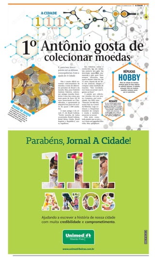 21A CIDADEDOMINGO, 31 DE JANEIRO DE 2016
1 1 1anos
A CIDADE
colecionar moedas
1º
PAIXÃO DE BORDO
Meia tonelada de moedas foi
o resultado que este jovem um
tanto exigente, obteve depois de
anunciar interesse através dos
classificados do A Cidade
Antônio gosta de
RÉPLICAS
HOBBYAlém de coleção de moedas,
Underlei gosta de fazer réplicas
de edifícios famosos. O trabalho
artesanal, feito em madeira
jequitibá, começou assim
que se aposentou.
Não é muito difícil en-
contrar colecionadores de
moedas e notas de diferen-
tes períodos do Brasil e do
mundo. Mas, para Underlei
Antônio Fabrício, colecio-
nar antigas moedas brasi-
leiras é uma das coisas que
mais gosta de fazer. Há 20
anos anunciando no Clas-
sificados, o aposentado já
adquiriu boa parte do acer-
vo de quase 1.500 unida-
des.
A mais antiga é do sé-
culo 17, do Brasil Colônia.
“Tenho moedas de todos
os períodos. Brasil Colônia,
Brasil Reino Unido, Brasil
Império e República”, con-
ta, orgulhoso.
Seu Fabrício, como é
conhecido, faz em média
um anúncio por mês. Na
descrição, especifica exa-
tamente o que quer. Nem
sempre encontra, mas
nunca desiste. Uma vez, há
12 anos, depois de ter fei-
to um anúncio, chegou a
comprar meia tonelada de
moedas. “Eles [vendedo-
res] viram no jornal e me li-
garam na hora.”
A paixão por colecio-
nar moedas veio por aca-
so. Comprou, por curio-
sidade, em 1994, uma
“Patacão”, de 960 réis,
numa loja no Centro
da Ribeirão. Logo co-
meçou a frequentar
reuniões de compra
e venda e também
anunciar no jornal.
Pelo jeito, como
toda paixão que se pre-
za, é mais um caminho sem
volta. Mas, que prazer.
E, para isso, leva a
paixão até as últimas
consequências. Com a
ajuda do A Cidade
RESGATE
Em seu conjunto estão prédios
famosos como o Empire State
Building, de Nova York, e o extinto
World Trade Center, as famosas
“torres gêmeas”, também da
cidade norte-americana.
A ideia surgiu com a vinda do
tempo livre. Começou sozinho,
sem ajuda de qualquer curso.
 