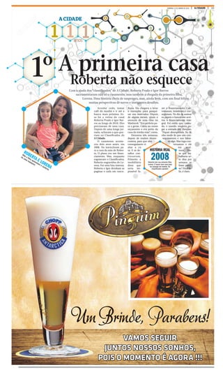 23A CIDADEDOMINGO, 31 DE JANEIRO DE 2016
1 1 1anos
A CIDADE
Roberta não esquece
1º
ROBERTA E LORENA
Mãe e filha aproveitam o conforto
da casa espaçosa
A primeira casa
Com a ajuda dos “classificados” de A Cidade, Roberta Prado e Igor Barros
sacramentaram não só o casamento, mas também a chegada da primeira filha,
Lorena. Uma história cheia de suspenses, mas, ainda bem, com um final feliz e
muitas perspectivas de novos e instigantes desafios.
Acordar cedo, tomar
café da manhã e ir até a
banca mais próxima. Es-
sa foi a rotina do casal
Roberta Prado e Igor Bar-
ros ao longo de 2010. Eles
precisavam de uma casa.
Depois de uma longa jor-
nada, acharam o que que-
riam no Classificados do
A Cidade.
O casamento aconte-
ceu dois anos antes, em
2008. No inicio,foram pa-
ra a casa da mãe de Rober-
ta. O plano era um finan-
ciamento. Mas, enquanto
esgotavam o Classificados,
Roberta engravidou de Lo-
rena. Foi uma luta intensa.
Roberta e Igor dividiam as
paginas e cada um vascu-
lhava. Ela chegava a levar
o exemplar para pesqui-
sar nos intervalos. Depois
de alguns meses, viram o
anuncio de uma casa no
Marincek. “Era perfeita pa-
ra a gente. Cabia no nosso
orçamento e era perto da
casa da minha mãe”, conta.
Demorou três semanas,
depois de muitos desen-
contros, para que eles
conseguissem vi-
sitar a ca-
sa. E os de-
safios con-
tinuavam.
Primeiro a
imobiliária
disse que
seria im-
possível fa-
zer o financiamento. Con-
versaram, insistiram e con-
seguiram. No dia de assinar
os papeis o banco não acei-
tou o financiamento inte-
gral. Foi então que, cansa-
do, o marido resolveu pa-
gar a entrada em cheques.
“Fiquei desesperada. Eu ti-
nha medo de que não con-
seguíssemos e nos faltas-
se algo. Mas logo con-
versamos e ele
me acal-
mou. Dis-
se que tra-
balharia se-
te dias por
semana se
fosse preci-
so.” Final fe-
liz, é claro.
HISTÓRIA REAL
2008Roberta tem sua primeira filha,
Lorena. E busca uma casa para
ter sossego em família. Os
Classificados ajudam!
MASTRANGELO / A CIDADE
Um Brinde, Parabens!
VAMOS SEGUIR
JUNTOS NOSSOS SONHOS,
POIS O MOMENTO É AGORA !!!
 