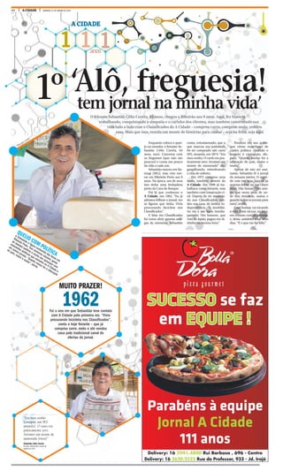 24 A CIDADE DOMINGO, 31 DE JANEIRO DE 2016
1 1 1anos
A CIDADE
tem jornal na minha vida’
1º ‘Alô, freguesia!
O feirante Sebastião Célio Corrêa, 64 anos, chegou a Ribeirão aos 9 anos. Aqui, fez história
trabalhando, conquistando a simpatia e o carinho dos clientes, mas também construindo sua
vida lado a lado com o Classificados do A Cidade – comprou carro, comprou moto, vendeu
casa. Mais que isso, reuniu um monte de histórias para contar – seja na feira, seja aqui
QUEIJO COM POLÍTICA
p Sebastião é figura conhecida das feiras em
Ribeirão Preto. Tem inúmeros clientes, gosta
de debater política e enche seu quiosque com
manchetes políticas que encontra no A Cidade e
em outros jornais. “Quanto menor for a educação
do país, maior o roubo”, alerta.
Enquanto coloca o quei-
jo no moedor, o feirante Se-
bastião Célio Corrêa, 64
anos, sorri. Conversa com
os fregueses (que não são
poucos!) e conta um pouco
da vida a cada um.
Sebastião nasceu em Ita-
mogi (MG), mas veio mo-
rar em Ribeirão Preto aos 9
anos. Na época, um de seus
tios tinha uma lenhadora
perto da Cava do Bosque.
Foi lá que conheceu o
A Cidade, em 1962. “Eu já
adorava folhear o jornal, ver
as figuras que tinha. Vivia
procurando bicicleta nos
Classificados.”
E falar em Classificados
foi como abrir gavetas anti-
gas da memória. Sebastião
conta, entusiasmado, que o
que marcou sua juventude
foi ter comprado um carro
SP2, amarelo, em 1974. “Era
meu sonho. O carro era pra-
ticamente zero. Arrumei um
monte de namorada” diz,
gargalhando, relembrando
a vida de solteiro.
Em 1975 comprou uma
moto, também através do
A Cidade. Em 1999 já tra-
balhava como feirante, mas
também com construção ci-
vil. Depois de ter anuncia-
do nos Classificados, ven-
deu sua casa, do Jardim In-
dependência. “A imobiliá-
ria viu e me ligou imedia-
tamente. Um homem, que
veio do Japão, pagou em di-
nheiro na mesma hora.”
Pendura em seu quios-
que várias manchetes de
cunho político. Quando o
assunto é corrupção, dis-
para: “Quanto menor for a
educação do país, maior o
roubo”.
Apesar de não ser assi-
nante, Sebastião lê o jornal
da semana inteira. O segre-
do está em suas bancas às
quartas-feiras, na rua Olavo
Bilac, Vila Seixas. “Um ami-
go, que mora atrás de on-
de fico instalado, assina e
guarda todos os jornais para
mim”, revela.
Com humor, vai tocando
a vida. Estar na rua, na feira,
em contato com as pessoas,
o deixa satisfeito com seus
dias. “É o que me faz feliz.”
“Era meu sonho
[comprar um SP2
amarelo]. O carro era
praticamente zero.
Arrumei um monte de
namorada [risos]”
Sebastião Célio Corrêa
64 anos, relembrando a época de
solteiro em 1974
WEBER SIAN / A CIDADE
WEBER SIAN / A CIDADE
Delivery: 16 3941.4800 Rui Barbosa , 696 - Centro
Delivery: 16 3620.2525 Rua do Professor, 933 - Jd. Irajá
SUCESSO se faz
em EQUIPE !
Parabéns à equipe
Jornal A Cidade
111 anos
MUITO PRAZER!
1962Foi o ano em que Sebastião teve contato
com A Cidade pela primeira vez. “Vivia
procurando bicicleta nos Classificados”,
conta o hoje feirante – que já
comprou carro, moto e até vendeu
casa pelo tradicional canal de
ofertas do jornal.
 