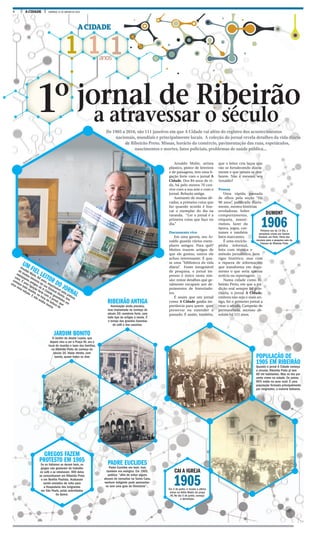4 A CIDADE DOMINGO, 31 DE JANEIRO DE 2016
1 1 1anos
A CIDADE
De 1905 a 2016, são 111 janeiros em que A Cidade vai além do registro dos acontecimentos
nacionais, mundiais e principalmente locais. A coleção do jornal revela detalhes da vida diária
de Ribeirão Preto. Missas, horário do comércio, pavimentação das ruas, espetáculos,
nascimentos e mortes, fatos policiais, problemas de saúde pública...
a atravessar o século1º jornal de Ribeirão
UM FIEL LEITOR DO JORNAL
Arnaldo Mulin, 84 anos, responsável pela pintura
de muitos letreiros da rua General Osório, tem
exemplares antigos do A Cidade guardados em
casa. É uma ligação forte com o jornal, que
começa toda manhã, na hora da leitura de
uma nova edição. E não acaba nunca.
POPULAÇÃO DE
1905 EM RIBEIRÃO
Quando o jornal A Cidade começa
a circular, Ribeirão Preto já tem
60 mil habitantes. Mas só dez por
cento vivem na cidade. Os outros
90% estão na zona rural. É uma
população formada principalmente
por imigrantes, a maioria italianos.
JARDIM BONITO
O Jardim do doutor Loyola, que
depois viria a ser a Praça XV, era o
local de reunião e lazer das famílias,
na Ribeirão Preto do começo do
século 20. Havia retreta, com
banda, quase todos os dias
RIBEIRÃO ANTIGA
Iluminação ainda precária,
mas implantada no começo do
século 20; comércio forte, com
todo tipo de artigos à venda. É
o tempo das grandes fazendas
de café e dos cassinos.
PADRE EUCLIDES
Padre Euclides era bom, mas
também era enérgico. Em 1905,
publica: “afim de evitar alguns
abusos de consultas na Santa Casa,
nenhum indigente pode apresentar-
se sem uma guia da Directoria”...
Arnaldo Mulin, artista
plástico, pintor de letreiros
e de paisagens, tem uma li-
gação forte com o jornal A
Cidade. Dos 84 anos de vi-
da, há pelo menos 70 con-
vive com a sua arte e com o
jornal. Relação antiga.
Assinante de muitas dé-
cadas, a primeira coisa que
faz quando acorda é bus-
car o exemplar do dia na
varanda. “Ler o jornal é a
primeira coisa que faço no
dia.”
Documento vivo
Em uma gaveta, seu Ar-
naldo guarda vários exem-
plares antigos. Para quê?
Muitos trazem artigos de
que ele gostou, outros ele
achou interessante. É qua-
se uma “biblioteca da vida
diária”. Fonte inesgotável
de pesquisa, o jornal im-
presso é único nesta mis-
são: reúne detalhes que ge-
ralmente escapam aos de-
poimentos de historiado-
res.
É assim que um jornal
como A Cidade ganha im-
portância para quem quer
preservar ou entender o
passado. É assim, também,
que o leitor cria laços que
vão se fortalecendo diaria-
mente e que jamais se des-
fazem. Não é mesmo, seu
Arnaldo?
Pessoa
Uma rápida passada
de olhos pela seção “Há
90 anos”, publicada diaria-
mente, mostra histórias
reveladoras. Sobre
comportamento,
etiqueta, manei-
rismos, lazer da
época, jogos, cos-
tumes e também
fatos marcantes.
É uma enciclo-
pédia informal,
feita com técnica e
método jornalístico. Sem
rigor histórico, mas com
a riqueza de informações
que transforma em docu-
mento o que seria apenas
notícia ou reportagem.
Numa cidade como Ri-
beirão Preto, em que a tra-
dição oral sempre foi prio-
ritária, o jornal A Cidade,
embora não seja o mais an-
tigo, foi o primeiro jornal a
virar o século. Campeão de
permanência, sucesso ab-
soluto há 111 anos.
CAI A IGREJA
1905Em 2 de junho, é rezada a ultima
missa na Velha Matriz da praça
XV, No dia 5 de junho, começa
a demolição.
MILENA AUREA / A CIDADE
FOTOS ARQUIVO
GREGOS FAZEM
PROTESTO EM 1905
Se os italianos se deram bem, os
gregos não gostaram do trabalho
no café e se rebelaram. 400 deles
se concentraram em Ribeirão Preto
e em Bonfim Paulista. Acabaram
sendo enviados de volta para
a Hospedaria dos Imigrantes
em São Paulo, pelas autoridades
da época.
DUMONT
1906Primeiro voo do 14 Bis, o
aeroplano criado por Santos
Dumont, em Paris. Parte dos
recursos para a pesquisa saiu da
Câmara de Ribeirão Preto
 